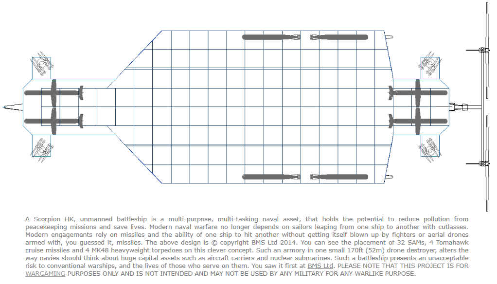 A Scorpion HK, unmanned battleship is a multi-purpose, multi-tasking naval asset, that holds the potential to reduce pollution from peacekeeping missions and save lives. Modern naval warfare no longer depends on sailors leaping from one ship to another with cutlasses. Modern engagements rely on missiles and the ability of one ship to hit another without getting itself blown up by fighters or aerial drones armed with, you guessed it, missiles. The above design is   copyright BMS Ltd 2014. You can see the placement of 32 SAMs, 4 Tomahawk cruise missiles and 4 MK48 heavyweight torpedoes on this clever concept. Such an armory in one small 170ft (52m) drone destroyer, alters the way navies should think about huge capital assets such as aircraft carriers and nuclear submarines. Such a battleship presents an unacceptable risk to conventional warships, and the lives of those who serve on them.